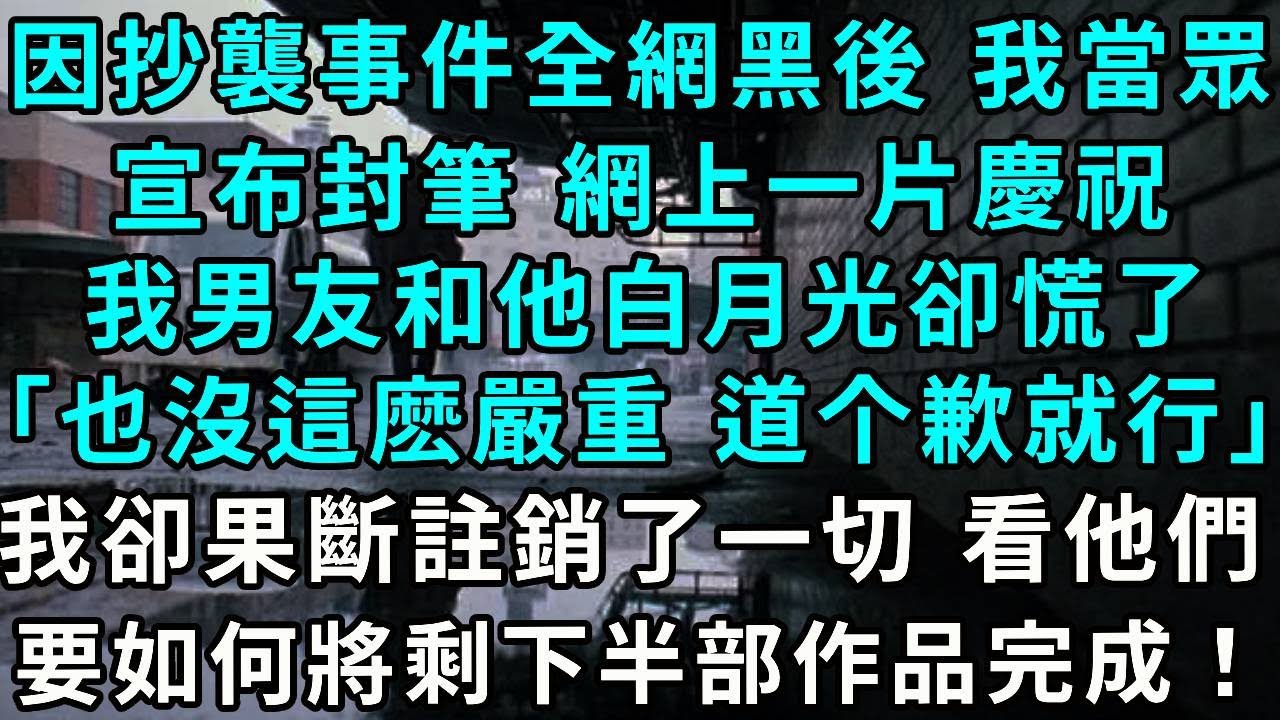 因抄襲事件全網黑後 我當眾宣布封筆 網上一片慶祝，我男友和他白月光卻慌了「也沒這麼嚴重 妳不是還要還欠款嗎？」，我卻果斷註銷了一切 看他們如何將剩下的半部作品完成！
