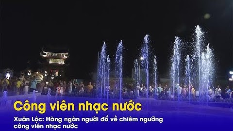 Xuân Lộc: Hàng ngàn người đổ về chiêm ngưỡng công viên nhạc nước