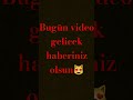 bugün video gelucek haberiniz olsin