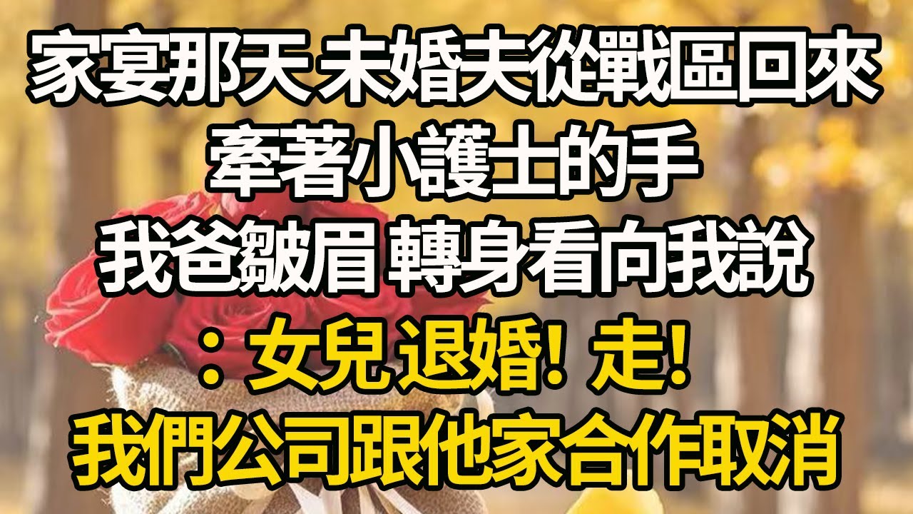 【完結】家宴那天 未婚夫從戰區回來，牽著小護士的手，我爸皺眉 轉身看向我說：女兒 退婚！走！我們公司跟他家合作取消