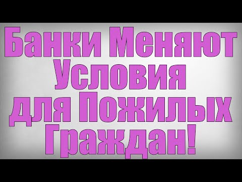 Банки Меняют Условия для Пожилых Граждан!