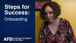 Steps for Success: Employee Onboarding
The American Foundation for the Blind (AFB) produced the following video to support our useful toolkit for human resource professionals and hiring managers. This brief video breaks down accessibility concerns during the employee onboarding process for employees who are blind, have low vision, or other disabilities.
Steps for Success: Hiring, Onboarding, and Retaining People Who Are Blind or Have Low Vision provides key best insight, practices, and guidance to ensure barriers to opportunity don’t stand in the way of people who are blind or have low vision.
The toolkit assists HR professionals and hiring managers throughout the various stages of recruiting, hiring, onboarding, and retaining employees. For more information on this toolkit, please visit https://www.afb.org/research-and-initiatives/employment/hr-manager-inclusion-toolkit. Steps for Success: Employee Onboarding