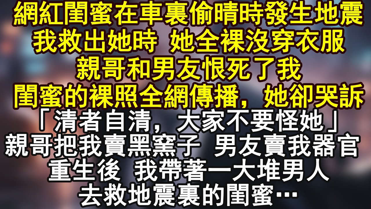 網紅閨蜜在車裏偷晴時發生地震我救出她時 她全裸沒穿衣服親哥和男友恨死了我閨蜜的裸照全網傳播，她卻哭訴「清者自清，大家不要怪她」親哥把我賣黑窯子 男友賣我器官 重生後 我帶著一大堆男人去救地震裏的閨蜜…