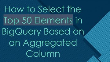 How to Select the Top 50 Elements in BigQuery Based on an Aggregated Column