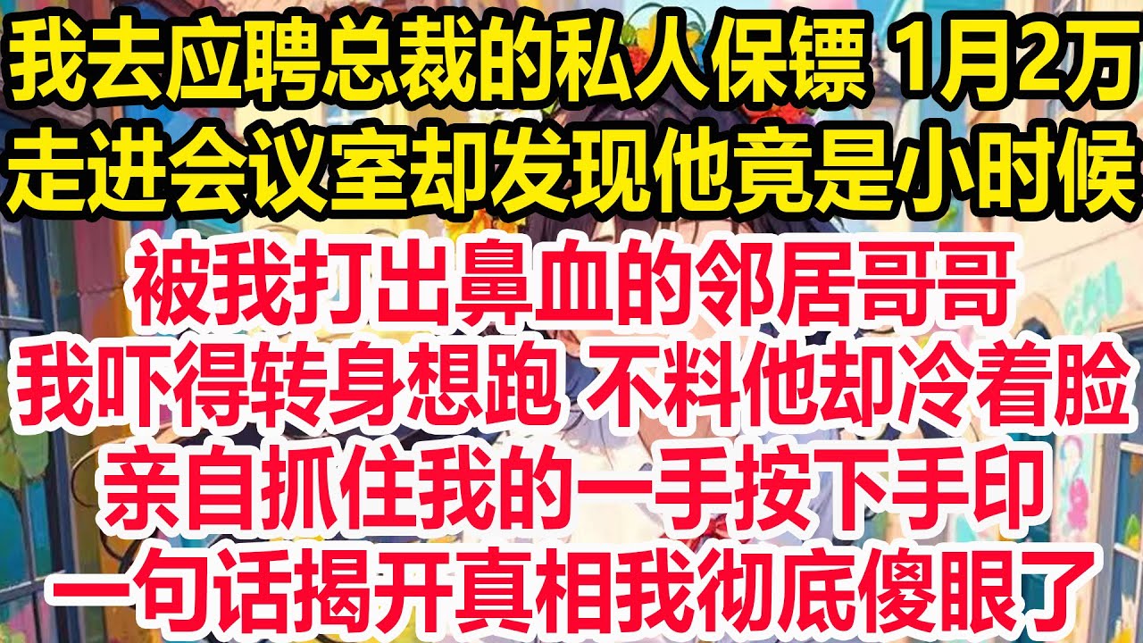 我去应聘总裁的私人保镖 1月2万，走进会议室却发现他竟是小时候，被我打出鼻血的邻居哥哥，我吓得转身想跑 不料他却冷着脸，,亲自抓住我的一手按下手印，一句话揭开真相我彻底傻眼了!