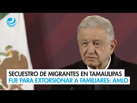 Secuestro de migrantes en Tamaulipas fue para extorsionar a familiares: AMLO