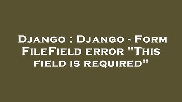 Django : Django - Form FileField error "This field is required"