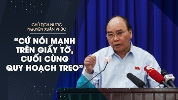 Chủ tịch nước Nguyễn Xuân Phúc: “Cứ nói mạnh trên giấy tờ, cuối cùng quy hoạch treo”