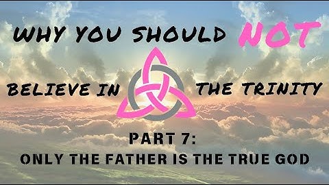 Why You Should *Not* Believe in the Trinity - Part 7: Only the Father is the True God