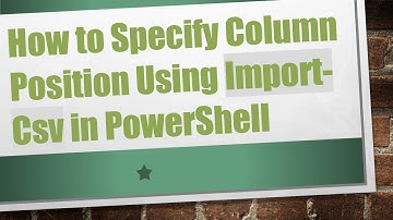 How to Specify Column Position Using Import-Csv in PowerShell