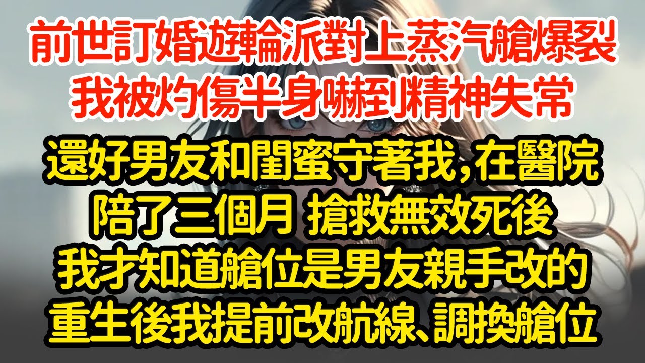 前世訂婚遊輪派對上蒸汽艙爆裂，我被灼傷半身嚇到精神失常，還好男友和閨蜜守著我，在醫院陪了三個月  搶救無效死後我才知道，艙位是男友親手改的，重生後我提前改航線、調換艙位
