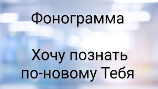 Хочу познать по-новому Тебя. ФОНОГРАММА.