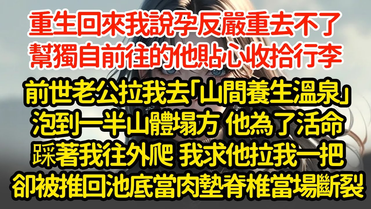 重生回來我說孕反嚴重去不了，幫獨自前往的他貼心收拾行李，前世老公拉我去「山間養生溫泉」泡到一半山體塌方  他為了活命踩著我往外爬  我求他拉我一把卻被推回池底當肉墊脊椎當場斷裂"