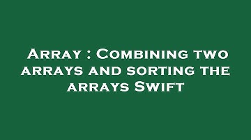 Array : Combining two arrays and sorting the arrays Swift