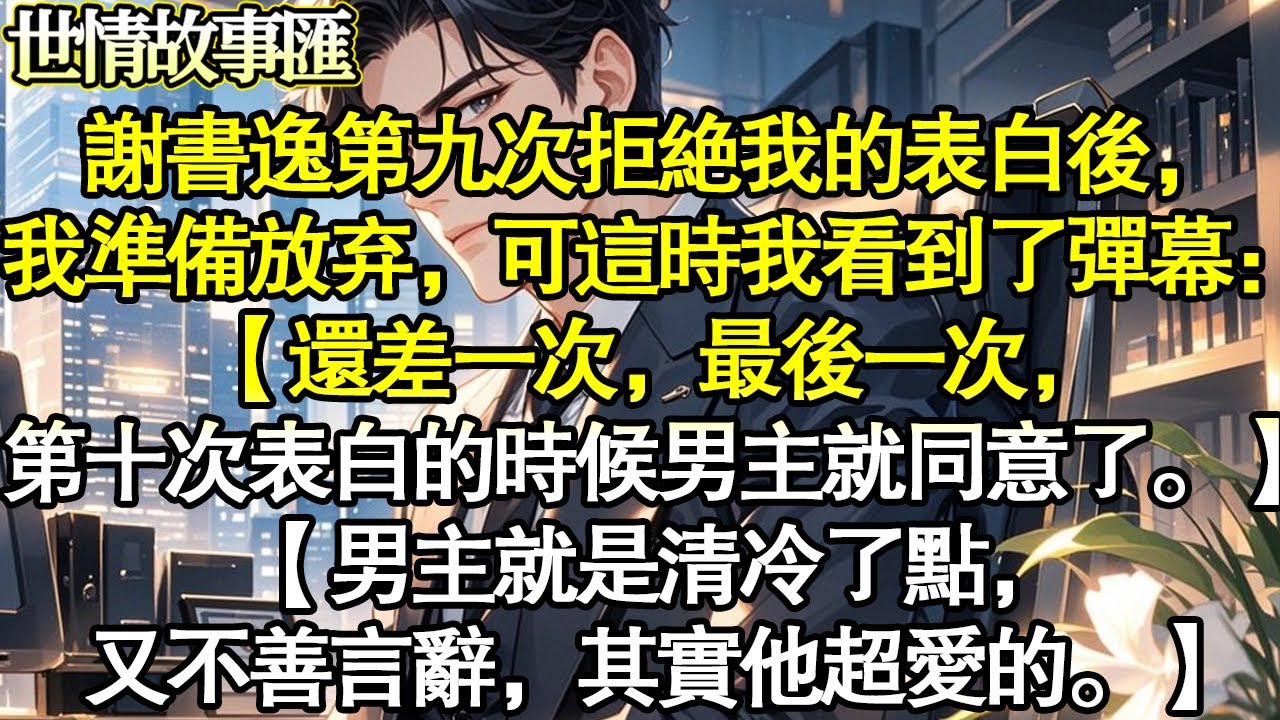 谢书逸第九次拒绝我的表白后，我准备放弃他。可这时我看到了弹幕：【还差一次，最后一次，第十次表白的时候男主就同意了。】【男主就是清冷了点，又不善言辞，其实他超爱的。】#世情故事匯