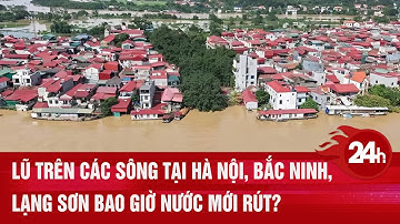 MỚI NHẤT: Lũ trên các sông tại Hà Nội, Bắc Ninh, Lạng Sơn bao giờ nước mới rút? | Toàn cảnh 24h
