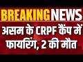 असम के CRPF कैंप में फायरिंग! 2 की मौत, जवान ने की आत्महत्या