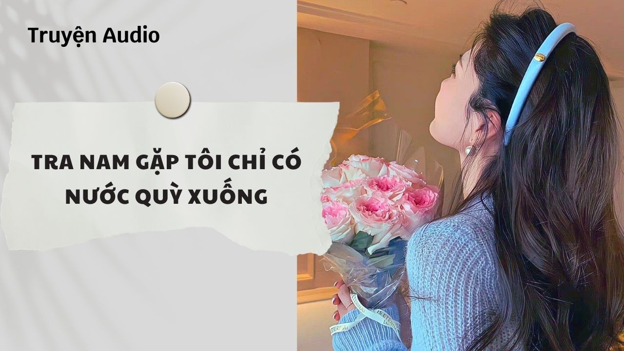 Truyện Audio | Tra Nam Gặp Tôi Chỉ Có Nước Quỳ Xuống (Full) | Nguyệt Hoa Vy