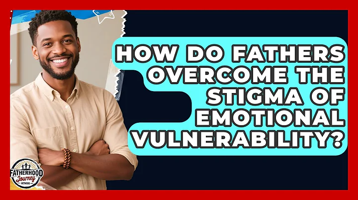 How Do Fathers Overcome The Stigma Of Emotional Vulnerability? - Fatherhood Journey Network