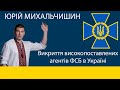 Юрій Михальчишин. Викриття високопоставлених агентів ФСБ в Україні