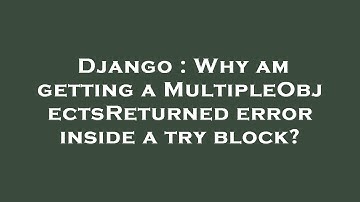 Django : Why am getting a MultipleObjectsReturned error inside a try block?