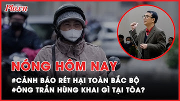 Nóng hôm nay: Cảnh báo rét hại toàn Bắc Bộ, có nơi 7 độ; Ông Trần Hùng khai gì tại tòa - PLO