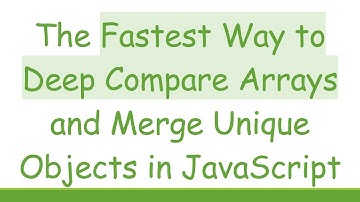 The Fastest Way to Deep Compare Arrays and Merge Unique Objects in JavaScript