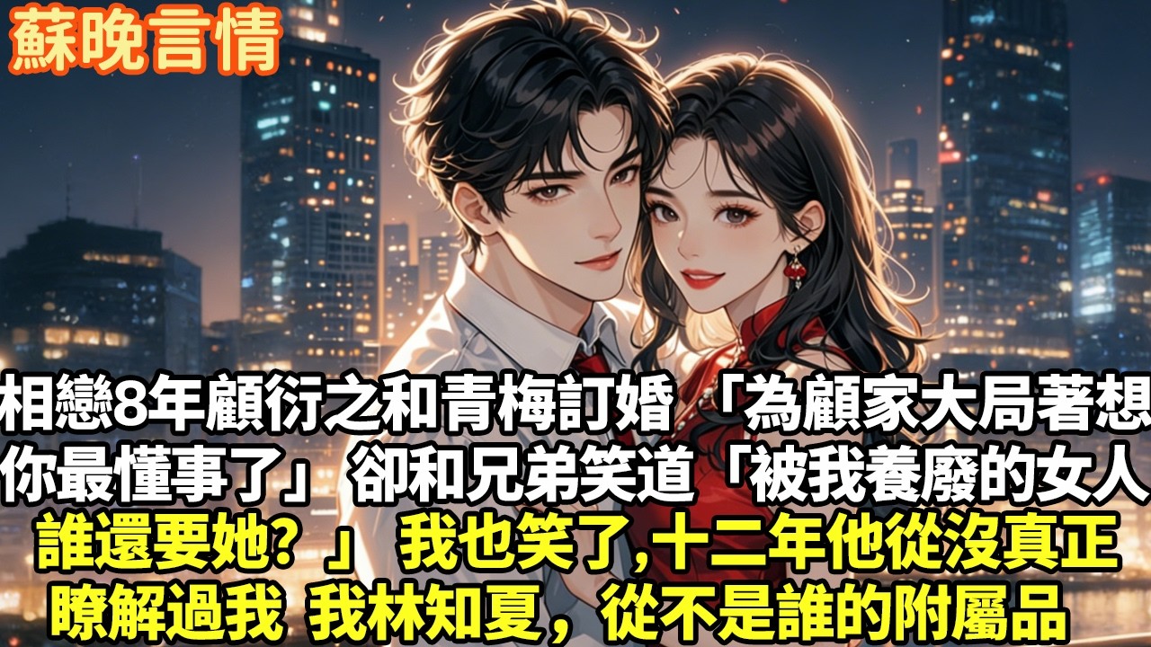 相戀八年顧衍之卻和青梅訂婚「為顧家大局著想，你最懂事了」卻和兄弟笑道「被我養廢的女人誰還要她？」我也笑了，十二年他從沒真正瞭解過我我林知夏，從不是誰的附屬品#豪門言情#為人處世#大女主