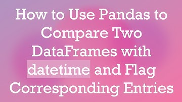 How to Use Pandas to Compare Two DataFrames with datetime and Flag Corresponding Entries