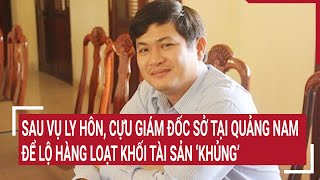 Sau vụ ly hôn, Cựu Giám đốc Sở tại Quảng Nam để lộ hàng loạt khối tài sản ‘khủng’