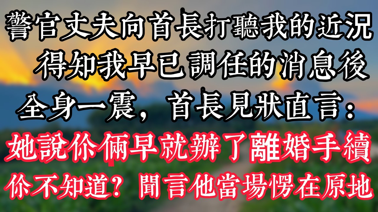 警官丈夫向首長打聽我的近況，得知我早已調任的消息後全身一震，首長見狀直言：“她説你倆早就辦了離婚手續，你不知道？”聞言，他當場愣在原地