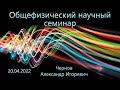 Общефизический научный семинар 20.04.2022 (Чернов А.И.)