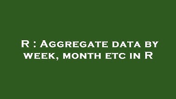 R : Aggregate data by week, month etc in R