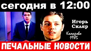 сегодня в 12 : 00 / Игорь Скляр , печальные новости