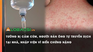 Tưởng bị cảm cúm, người đàn ông tự truyền dịch tại nhà, nhập viện vì biến chứng nặng