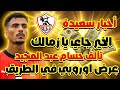 عاجل الخير جاي يا زمالك عرض اوروبي لحسام عبد المجيد عودة عبدالله السعيد مبروك لمصر 