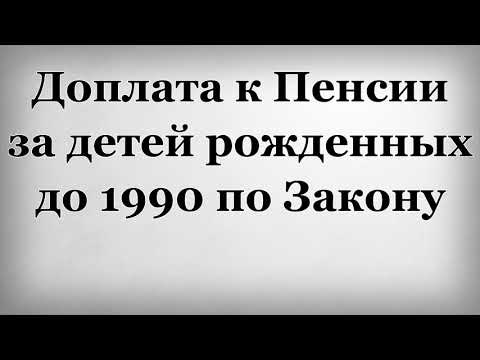 Доплата к Пенсии за детей рожденных до 1990 по Закону