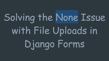Solving the None Issue with File Uploads in Django Forms