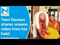 Yami Gautam shares unseen video from her haldi ceremony on father's birthday