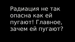 Радиация не так опасна как ей пугают! Главное, зачем ей пугают?