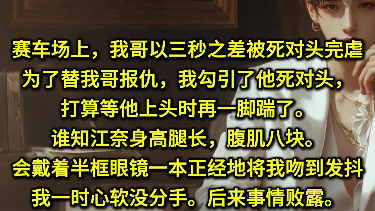 赛车场上，我哥以三秒之差被死对头完虐。为了替我哥报仇，我勾引了他死对头，打算等他上头时再一脚踹了。谁知江奈身高腿长，腹肌八块。会戴着半框眼镜，一本正经地将我吻到发抖。我一时心软没分手。后来事情败露。