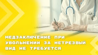 Медзаключение при увольнении за нетрезвый вид не требуется