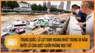 Trung Quốc: Lũ lụt kinh hoàng nhất trong 50 năm, nước càn quét cuốn phăng mọi thứ