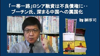 「一帯一路」ロシア融資は不良債権に…プーチン氏、深まる中国への属国化　by榊淳司