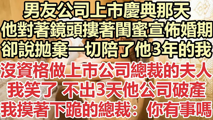 男友公司上市庆典那天，他对着镜头搂着闺蜜宣布婚期，却说抛弃一切陪了他3年的我没资格做上市公司总裁的夫人，我笑了 不出3天他公司破产，我摸著跪在地上的总裁：你有事吗？#九点夜读#小说#总裁#霸总#白月光 - 天天要闻