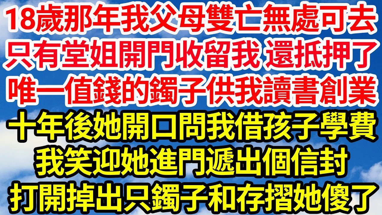 18歲那年我父母雙亡無處可去，只有堂姐開門收留我 還抵押了，她唯一值錢的鐲子供我讀書創業，十年後她開口想問我借孩子學費，我笑迎她進門遞出個信封，打開掉出只鐲子和存摺她傻了  笑看人生情感生活