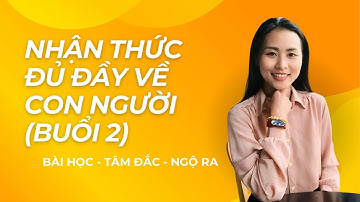 BÀI HỌC - TÂM ĐẮC - NGỘ RA: NHẬN THỨC ĐỦ ĐẦY VỀ CON NGƯỜI (BUỔI 2)