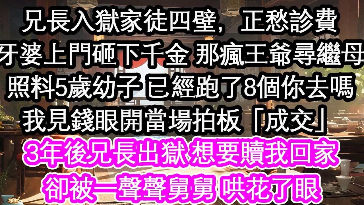 兄長入獄家徒四壁，正愁診費牙婆上門砸下千金 那瘋王爺尋繼母照料5歲幼子 已經跑了8個你去嗎我見錢眼開當場拍板「成交」3年後兄長出獄 想要贖我回家卻被一聲聲舅舅 哄花了眼【花開】【愛情】【生活】