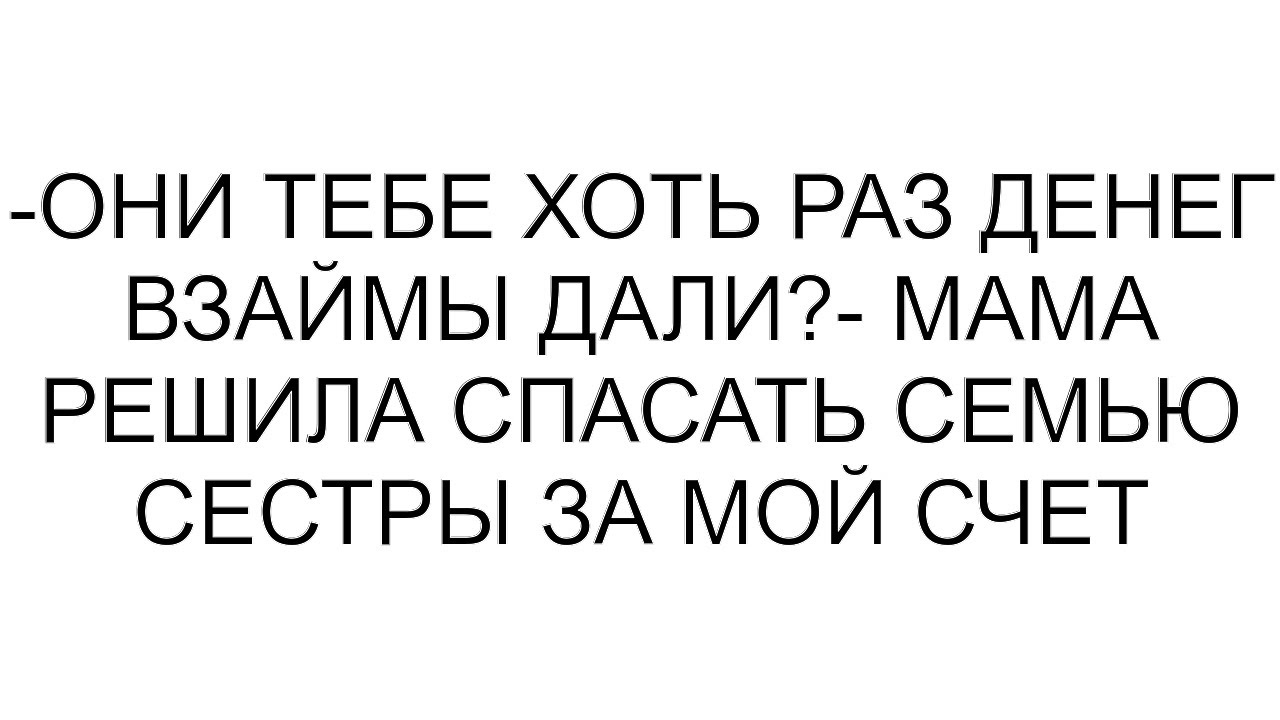 -Они тебе хоть раз денег взаймы дали?- мама решила спасать семью сестры за мой счет