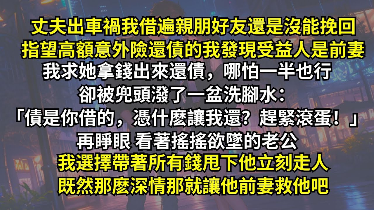 丈夫出車禍我借遍親朋好友還是沒能挽回，指望意外險還債的我發現受益人是前妻。我求她拿錢出來還債，卻被潑洗腳水：「債是你借的，憑什麽讓我還？」再睜眼看著奄奄一息的老公，我選擇帶著所有錢甩下他立刻走人。